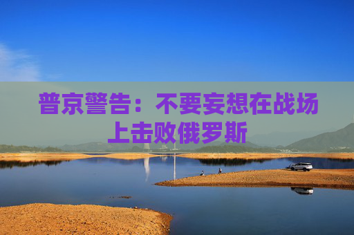 普京警告：不要妄想在战场上击败俄罗斯