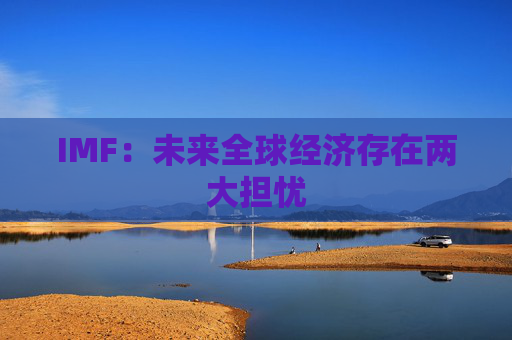 IMF：未来全球经济存在两大担忧