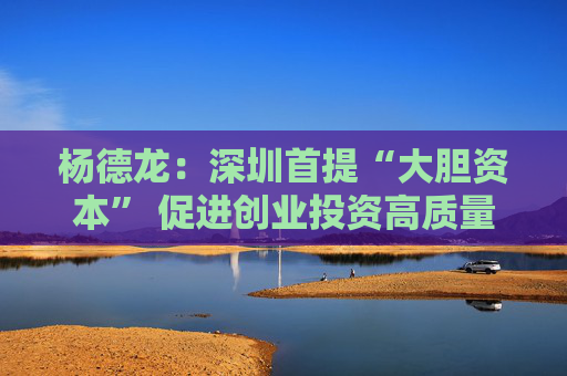 杨德龙：深圳首提“大胆资本” 促进创业投资高质量发展