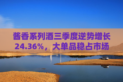 酱香系列酒三季度逆势增长24.36%，大单品稳占市场，渠道全面推进