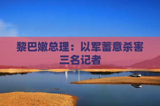 黎巴嫩总理：以军蓄意杀害三名记者