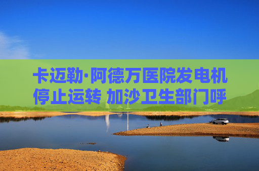 卡迈勒·阿德万医院发电机停止运转 加沙卫生部门呼吁紧急干预
