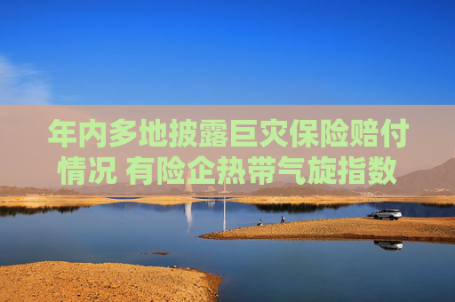 年内多地披露巨灾保险赔付情况 有险企热带气旋指数保险赔付超3200万元