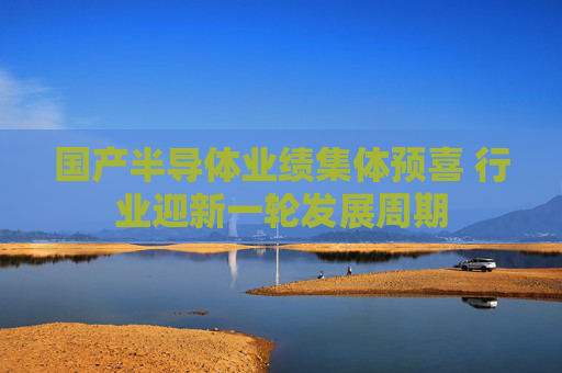 国产半导体业绩集体预喜 行业迎新一轮发展周期