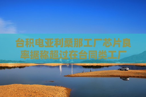 台积电亚利桑那工厂芯片良率据称超过在台同类工厂