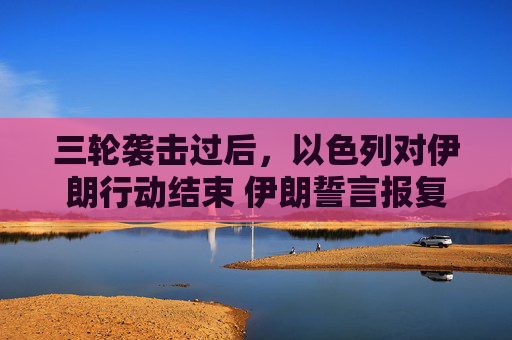 三轮袭击过后，以色列对伊朗行动结束 伊朗誓言报复