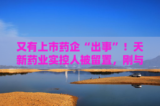 又有上市药企“出事”！天新药业实控人被留置，刚与女儿齐登富豪榜