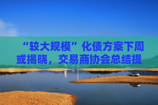 “较大规模”化债方案下周或揭晓，交易商协会总结提示五类典型违规情形