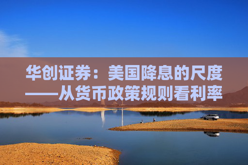 华创证券：美国降息的尺度——从货币政策规则看利率路径