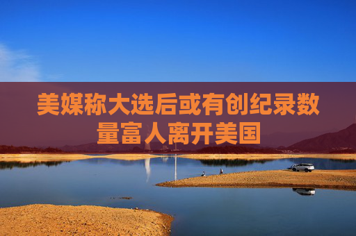美媒称大选后或有创纪录数量富人离开美国
