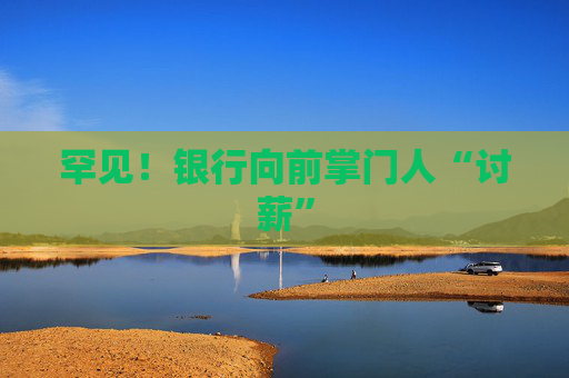 罕见！银行向前掌门人“讨薪”