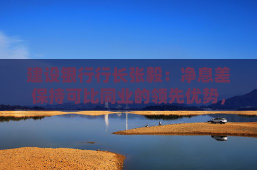 建设银行行长张毅：净息差保持可比同业的领先优势，努力保持总体稳定