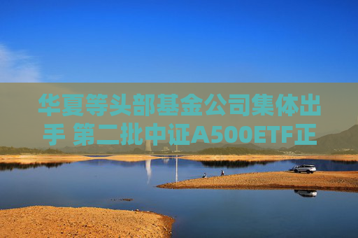 华夏等头部基金公司集体出手 第二批中证A500ETF正式获批