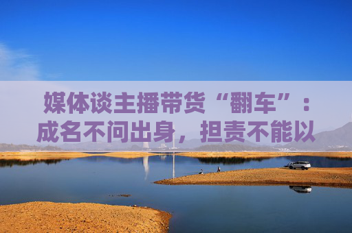 媒体谈主播带货“翻车”：成名不问出身，担责不能以此为托辞