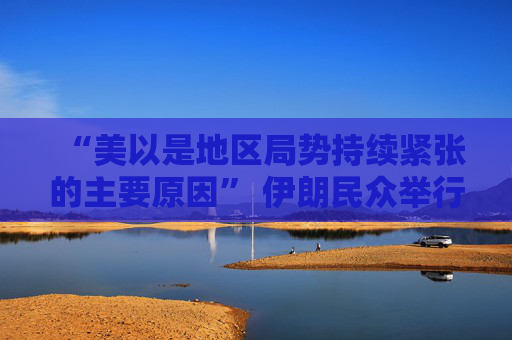 “美以是地区局势持续紧张的主要原因” 伊朗民众举行反美、反以集会