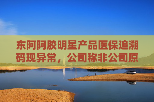 东阿阿胶明星产品医保追溯码现异常，公司称非公司原因 部分药店、医院为何盯上这款药？