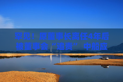 罕见！原董事长离任4年后被董事会“追责” 中船应急内控疑点重重