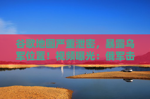 谷歌地图严重泄密，暴露乌军位置！视频曝光：俄军击沉摩托艇，“坐满乌军”