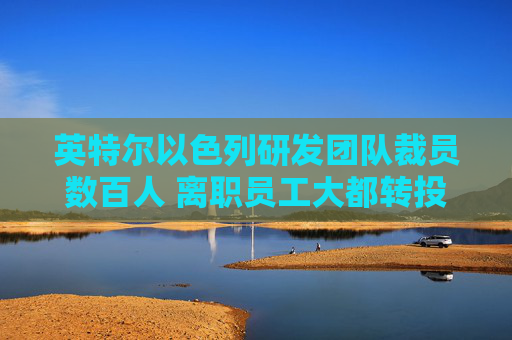 英特尔以色列研发团队裁员数百人 离职员工大都转投英伟达