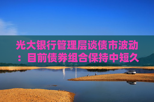 光大银行管理层谈债市波动：目前债券组合保持中短久期 利率风险整体可控