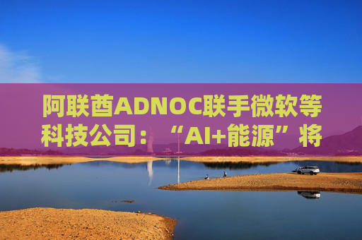 阿联酋ADNOC联手微软等科技公司：“AI+能源”将擦出怎样的火花？