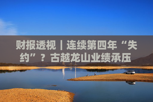 财报透视｜连续第四年“失约”？古越龙山业绩承压 亟待“去低端化”