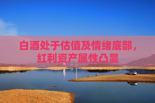白酒处于估值及情绪底部，红利资产属性凸显