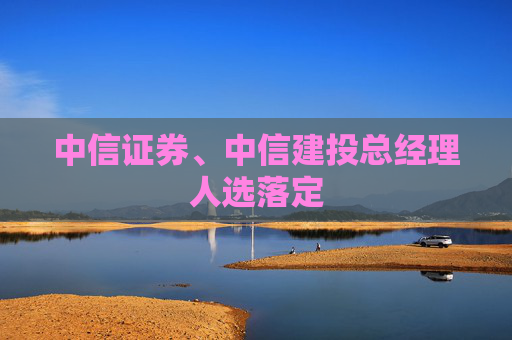 中信证券、中信建投总经理人选落定