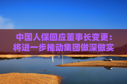中国人保回应董事长变更：将进一步推动集团做深做实金融“五篇大文章”