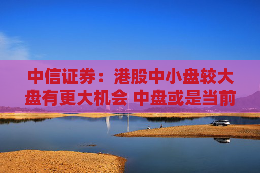 中信证券：港股中小盘较大盘有更大机会 中盘或是当前更好选择