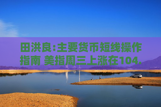 田洪良:主要货币短线操作指南 美指周三上涨在104.45之下遇阻