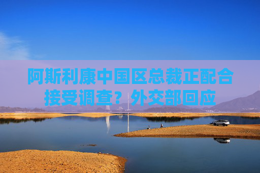 阿斯利康中国区总裁正配合接受调查？外交部回应