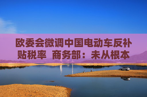 欧委会微调中国电动车反补贴税率  商务部：未从根本上改变错误做法，中方不认同、不接受
