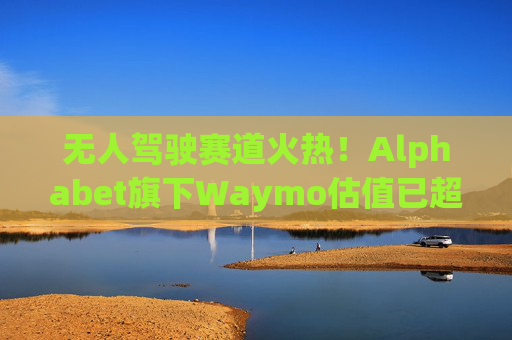 无人驾驶赛道火热！Alphabet旗下Waymo估值已超450亿美元