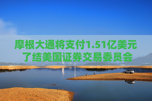 摩根大通将支付1.51亿美元 了结美国证券交易委员会的一系列指控
