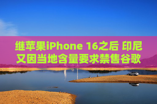 继苹果iPhone 16之后 印尼又因当地含量要求禁售谷歌Pixel手机