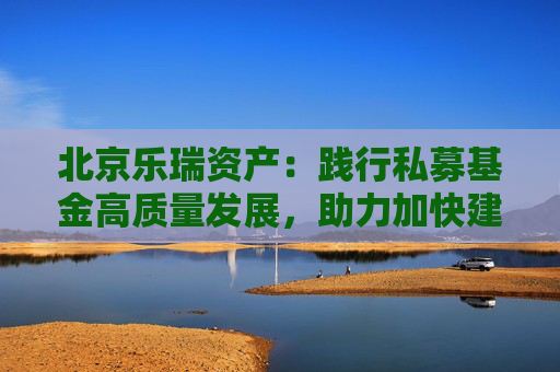 北京乐瑞资产：践行私募基金高质量发展，助力加快建设金融强国