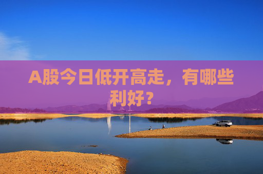 A股今日低开高走，有哪些利好？