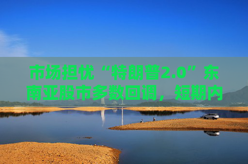 市场担忧“特朗普2.0”东南亚股市多数回调，短期内亚洲货币或将走弱