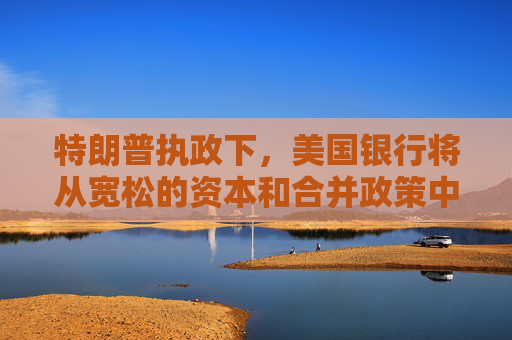 特朗普执政下，美国银行将从宽松的资本和合并政策中获益