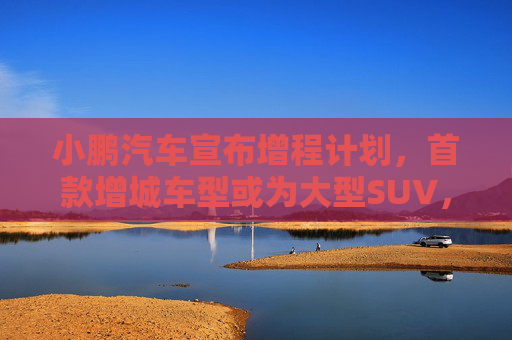 小鹏汽车宣布增程计划，首款增城车型或为大型SUV，2025年量产