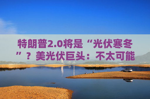 特朗普2.0将是“光伏寒冬”？美光伏巨头：不太可能全面取消补贴