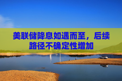 美联储降息如遇而至，后续路径不确定性增加