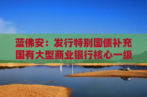 蓝佛安：发行特别国债补充国有大型商业银行核心一级资本等工作，正在加快推进中