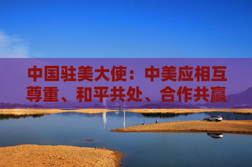 中国驻美大使：中美应相互尊重、和平共处、合作共赢