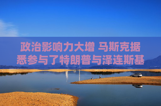 政治影响力大增 马斯克据悉参与了特朗普与泽连斯基的通话