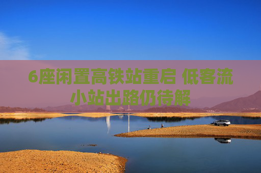 6座闲置高铁站重启 低客流小站出路仍待解