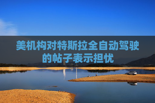 美机构对特斯拉全自动驾驶的帖子表示担忧