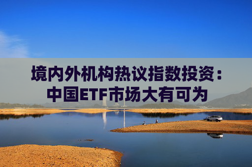 境内外机构热议指数投资：中国ETF市场大有可为