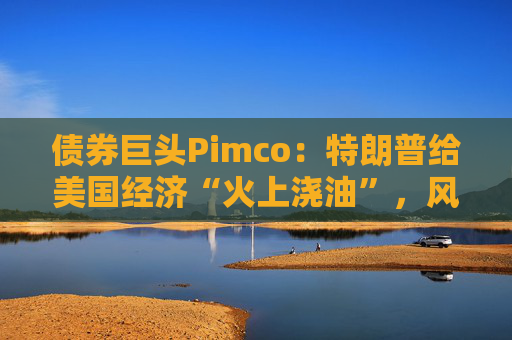债券巨头Pimco：特朗普给美国经济“火上浇油”，风险资产别高兴太早
